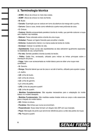 6
2. Terminologia técnica
- ACMC: Altura da cintura no meio das costas.
- ACMF: Altura da cintura no meio da frente.
- B: Busto
- Carcela: Guarnição que se costura em torno da abertura da manga até o punho.
- Carrure: Cava a cava, tendo como referência a parte mais profunda da cava.
- C: Cintura.
- Costura: Medida acrescentada paralela à borda do molde, que permite costurar a roupa
sem interferir nas medidas.
- Debrum: Faixa colocada sobre a borda de uma roupa.
- Embeber: Passar um ligeiro franzido para encolher o tecido.
- Enforme: Acabamento interior; é a marca exata da borda do molde.
- Enviesar: Colocar no sentido do viés.
- Eqüidistante: Duas curvas são eqüidistantes se elas estiverem igualmente separadas
na totalidade de seu comprimento.
- Fio reto: Sentido paralelo à borda (ourela) do tecido.
- Fitilho: Galão fino, enviesado, utilizado para indicar as linhas principais sobre o
manequim de prova.
- Folga: Valor a ser acrescentada ao molde básico para se obter uma roupa mais
confortável.
- G: Gancho.
- Ilharga: Recorte lateral que sai da cava e vai até à bainha, utilizado para ajustar a peça.
- J: Joelho.
- LB: Linha de busto.
- LC: Linha de cintura.
- LG: Linha de gancho.
- LJ: Linha de joelho.
- LPQ: Linha de pequeno quadril
- LQ: Linha de quadril.
- Medidas Complementares: São aquelas necessárias para a adaptação do molde
básico no modelo desejado.
- Medidas Fundamentais: São medidas exatas tiradas rente ao corpo e são essenciais
para o traçado do molde básico.
- OC: Ombro à cintura.
- Paralelas: São linhas que nunca se encontram.
- Perpendicular: Duas retas formam um ângulo reto (90º) em sua inserção.
- Pique: Marcação de ponto que servirá de referência para a união das partes da roupa.
- PQ: Pequeno quadril.
 