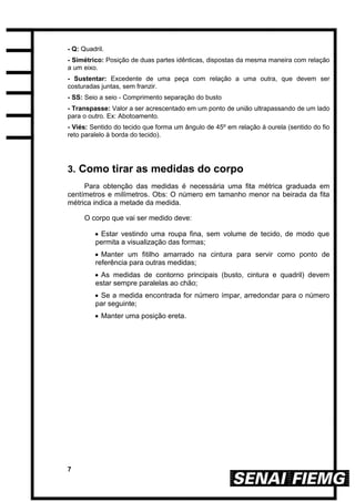 7
- Q: Quadril.
- Simétrico: Posição de duas partes idênticas, dispostas da mesma maneira com relação
a um eixo.
- Sustentar: Excedente de uma peça com relação a uma outra, que devem ser
costuradas juntas, sem franzir.
- SS: Seio a seio - Comprimento separação do busto
- Transpasse: Valor a ser acrescentado em um ponto de união ultrapassando de um lado
para o outro. Ex: Abotoamento.
- Viés: Sentido do tecido que forma um ângulo de 45º em relação à ourela (sentido do fio
reto paralelo à borda do tecido).
3. Como tirar as medidas do corpo
Para obtenção das medidas é necessária uma fita métrica graduada em
centímetros e milímetros. Obs: O número em tamanho menor na beirada da fita
métrica indica a metade da medida.
O corpo que vai ser medido deve:
 Estar vestindo uma roupa fina, sem volume de tecido, de modo que
permita a visualização das formas;
 Manter um fitilho amarrado na cintura para servir como ponto de
referência para outras medidas;
 As medidas de contorno principais (busto, cintura e quadril) devem
estar sempre paralelas ao chão;
 Se a medida encontrada for número ímpar, arredondar para o número
par seguinte;
 Manter uma posição ereta.
 