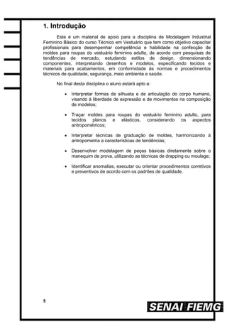 5
1. Introdução
Este é um material de apoio para a disciplina de Modelagem Industrial
Feminino Básico do curso Técnico em Vestuário que tem como objetivo capacitar
profissionais para desempenhar competência e habilidade na confecção de
moldes para roupas do vestuário feminino adulto, de acordo com pesquisas de
tendências de mercado, estudando estilos de design, dimensionando
componentes, interpretando desenhos e modelos, especificando tecidos e
materiais para acabamentos, em conformidade às normas e procedimentos
técnicos de qualidade, segurança, meio ambiente e saúde.
No final desta disciplina o aluno estará apto a:
 Interpretar formas de silhueta e de articulação do corpo humano,
visando à liberdade de expressão e de movimentos na composição
de modelos;
 Traçar moldes para roupas do vestuário feminino adulto, para
tecidos planos e elásticos, considerando os aspectos
antropométricos;
 Interpretar técnicas de graduação de moldes, harmonizando à
antropometria a características de tendências;
 Desenvolver modelagem de peças básicas diretamente sobre o
manequim de prova, utilizando as técnicas de drapping ou moulage;
 Identificar anomalias, executar ou orientar procedimentos corretivos
e preventivos de acordo com os padrões de qualidade.
 