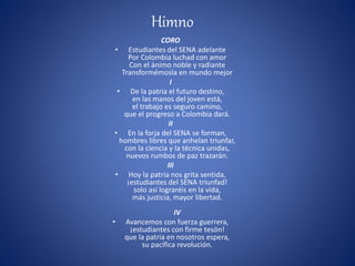 Himno
CORO
• Estudiantes del SENA adelante
Por Colombia luchad con amor
Con el ánimo noble y radiante
Transformémosla en mundo mejor
I
• De la patria el futuro destino,
en las manos del joven está,
el trabajo es seguro camino,
que el progreso a Colombia dará.
II
• En la forja del SENA se forman,
hombres libres que anhelan triunfar,
con la ciencia y la técnica unidas,
nuevos rumbos de paz trazarán.
III
• Hoy la patria nos grita sentida,
¡estudiantes del SENA triunfad!
solo así lograréis en la vida,
más justicia, mayor libertad.
IV
• Avancemos con fuerza guerrera,
¡estudiantes con firme tesón!
que la patria en nosotros espera,
su pacífica revolución.
 
