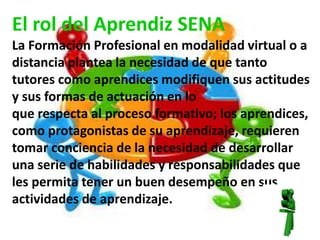 El rol del Aprendiz SENA 
La Formación Profesional en modalidad virtual o a 
distancia plantea la necesidad de que tanto 
tutores como aprendices modifiquen sus actitudes 
y sus formas de actuación en lo 
que respecta al proceso formativo; los aprendices, 
como protagonistas de su aprendizaje, requieren 
tomar conciencia de la necesidad de desarrollar 
una serie de habilidades y responsabilidades que 
les permita tener un buen desempeño en sus 
actividades de aprendizaje. 
 
