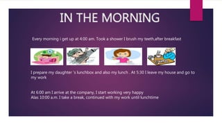 IN THE MORNING
Every morning i get up at 4:00 am. Took a shower I brush my teeth,after breakfast
I prepare my daughter 's lunchbox and also my lunch . At 5:30 I leave my house and go to
my work
At 6:00 am I arrive at the company, I start working very happy
Alas 10:00 a.m. I take a break, continued with my work until lunchtime