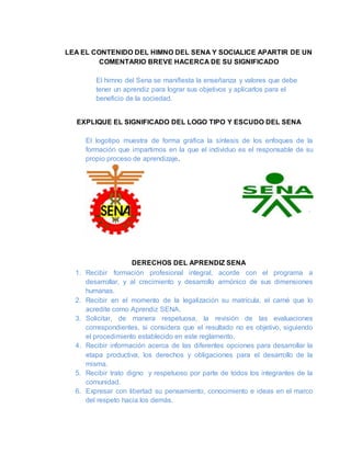 LEA EL CONTENIDO DEL HIMNO DEL SENA Y SOCIALICE APARTIR DE UN
COMENTARIO BREVE HACERCA DE SU SIGNIFICADO
El himno del Sena se manifiesta la enseñanza y valores que debe
tener un aprendiz para lograr sus objetivos y aplicarlos para el
beneficio de la sociedad.
EXPLIQUE EL SIGNIFICADO DEL LOGO TIPO Y ESCUDO DEL SENA
El logotipo muestra de forma gráfica la síntesis de los enfoques de la
formación que impartimos en la que el individuo es el responsable de su
propio proceso de aprendizaje.
DERECHOS DEL APRENDIZ SENA
1. Recibir formación profesional integral, acorde con el programa a
desarrollar, y al crecimiento y desarrollo armónico de sus dimensiones
humanas.
2. Recibir en el momento de la legalización su matrícula, el carné que lo
acredite como Aprendiz SENA.
3. Solicitar, de manera respetuosa, la revisión de las evaluaciones
correspondientes, si considera que el resultado no es objetivo, siguiendo
el procedimiento establecido en este reglamento.
4. Recibir información acerca de las diferentes opciones para desarrollar la
etapa productiva, los derechos y obligaciones para el desarrollo de la
misma.
5. Recibir trato digno y respetuoso por parte de todos los integrantes de la
comunidad.
6. Expresar con libertad su pensamiento, conocimiento e ideas en el marco
del respeto hacia los demás.
 
