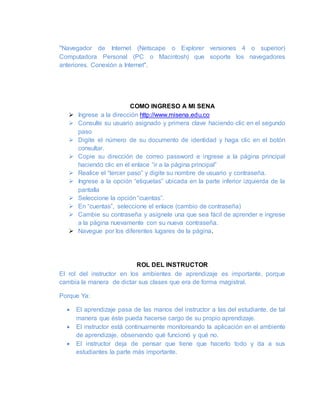 "Navegador de Internet (Netscape o Explorer versiones 4 o superior)
Computadora Personal (PC o Macintosh) que soporte los navegadores
anteriores. Conexión a Internet".
COMO INGRESO A MI SENA
 Ingrese a la dirección http://www.misena.edu.co
 Consulte su usuario asignado y primera clave haciendo clic en el segundo
paso
 Digite el número de su documento de identidad y haga clic en el botón
consultar.
 Copie su dirección de correo password e ingrese a la página principal
haciendo clic en el enlace “ir a la página principal”
 Realice el “tercer paso” y digite su nombre de usuario y contraseña.
 Ingrese a la opción “etiquetas” ubicada en la parte inferior izquierda de la
pantalla
 Seleccione la opción “cuentas”.
 En “cuentas”, seleccione el enlace (cambio de contraseña)
 Cambie su contraseña y asígnele una que sea fácil de aprender e ingrese
a la página nuevamente con su nueva contraseña.
 Navegue por los diferentes lugares de la página.
ROL DEL INSTRUCTOR
El rol del instructor en los ambientes de aprendizaje es importante, porque
cambia la manera de dictar sus clases que era de forma magistral.
Porque Ya:
 El aprendizaje pasa de las manos del instructor a las del estudiante, de tal
manera que éste pueda hacerse cargo de su propio aprendizaje.
 El instructor está continuamente monitoreando la aplicación en el ambiente
de aprendizaje, observando qué funcionó y qué no.
 El instructor deja de pensar que tiene que hacerlo todo y da a sus
estudiantes la parte más importante.
 