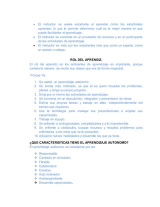  El instructor se vuelve estudiante al aprender cómo los estudiantes
aprenden, lo que le permite determinar cuál es la mejor manera en que
puede facilitarles el aprendizaje.
 El instructor se convierte en un proveedor de recursos y en un participante
de las actividades de aprendizaje.
 El instructor es visto por los estudiantes más que como un experto, como
un asesor o colega.
ROL DEL APRENDIZ.
El rol del aprendiz en los ambientes de aprendizaje es importante, porque
cambia la manera de recibir sus clases que era de forma magistral.
Porque Ya:
1. Se vuelve un aprendizaje autónomo
2. Se sienta más motivado, ya que él es quien resuelve los problemas,
planea y dirige su propio proyecto.
3. Dirija por sí mismo las actividades de aprendizaje.
4. Se convierta en un descubridor, integrador y presentador de ideas.
5. Defina sus propias tareas y trabaje en ellas, independientemente del
tiempo que requieren.
6. Use la tecnología para manejar sus presentaciones o ampliar sus
capacidades.
7. Trabaje en equipo.
8. Se enfrente a ambigüedades, complejidades y a lo impredecible.
9. Se enfrente a obstáculos, busque recursos y resuelva problemas para
enfrentarse a los retos que se le presentan.
10.Adquiera nuevas habilidades y desarrolle las que ya tiene.
¿QUE CARACTERISTICAS TIENE EL APRENDIZAJE AUTONOMO?
El aprendizaje autónomo se caracteriza por ser
 Responsable
 Centrado en el estudio
 Flexible
 Colaborativo
 Creativo
 Auto motivador
 Autodependiente
 Desarrolla capacidades.
 