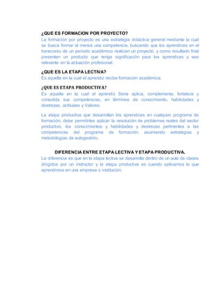 ¿QUE ES FORMACION POR PROYECTO?
La formación por proyecto es una estrategia didáctica general mediante la cual
se busca formar al menos una competencia, buscando que los aprendices en el
transcurso de un período académico realicen un proyecto, y como resultado final
presenten un producto que tenga significación para los aprendices y sea
relevante en la actuación profesional.
¿QUE ES LA ETAPA LECTIVA?
Es aquella en la cual el aprendiz recibe formación académica.
¿QUE ES ETAPA PRODUCTIVA?
Es aquella en la cual el aprendiz Sena aplica, complementa, fortalece y
consolida sus competencias, en términos de conocimiento, habilidades y
destrezas, actitudes y Valores.
La etapa productiva que desarrollan los aprendices en cualquier programa de
formación, debe permitirles aplicar la resolución de problemas reales del sector
productivo, los conocimientos y habilidades y destrezas pertinentes a las
competencias del programa de formación, asumiendo estrategias y
metodologías de autogestión.
DIFERENCIA ENTRE ETAPA LECTIVA Y ETAPA PRODUCTIVA.
La diferencia es que en la etapa lectiva se desarrolla dentro de un aula de clases
dirigidos por un instructor y la etapa productiva es cuando aplicamos lo que
aprendimos en una empresa o institución.
 