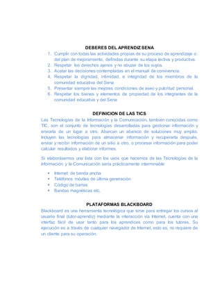 DEBERES DEL APRENDIZ SENA
1. Cumplir con todas las actividades propias de su proceso de aprendizaje o
del plan de mejoramiento, definidas durante su etapa lectiva y productiva.
2. Respetar los derechos ajenos y no abuzar de los suyos.
3. Acatar las decisiones contempladas en el manual de convivencia.
4. Respetar la dignidad, intimidad, e integridad de los miembros de la
comunidad educativa del Sena
5. Presentar siempre las mejores condiciones de aseo y pulcritud personal.
6. Respetar los bienes y elementos de propiedad de los integrantes de la
comunidad educativa y del Sena
DEFINICION DE LAS TICS
Las Tecnologías de la Información y la Comunicación, también conocidas como
TIC, son el conjunto de tecnologías desarrolladas para gestionar información y
enviarla de un lugar a otro. Abarcan un abanico de soluciones muy amplio.
Incluyen las tecnologías para almacenar información y recuperarla después,
enviar y recibir información de un sitio a otro, o procesar información para poder
calcular resultados y elaborar informes.
Si elaborásemos una lista con los usos que hacemos de las Tecnologías de la
Información y la Comunicación sería prácticamente interminable:
 Internet de banda ancha
 Teléfonos móviles de última generación
 Código de barras
 Bandas magnéticas etc.
PLATAFORMAS BLACKBOARD
Blackboard es una herramienta tecnológica que sirve para entregar los cursos al
usuario final (tutor-aprendiz) mediante la interacción vía Internet, cuenta con una
interfaz fácil de usar tanto para los aprendices como para los tutores. Su
ejecución es a través de cualquier navegador de Internet, esto es, no requiere de
un cliente para su operación.
 