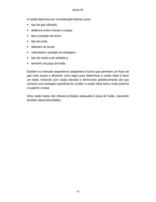 SENAI-PE 
A vazão ideal leva em consideração fatores como: 
• 
tipo de gás utilizado; 
• 
distância entre o bocal e a peça; 
• 
tipo e posição da tocha; 
• 
tipo de junta; 
• 
diâmetro do bocal; 
• 
velocidade e posição de soldagem; 
• 
tipo de metal a ser soldado e 
• 
tamanho da poça de fusão. 
Existem no mercado dispositivos adaptáveis à tocha que permitem um fluxo de gás mais suave e eficiente. Uma regra para determinar a vazão ideal é fazer um teste, iniciando com vazão elevada e diminuindo gradativamente até que comece uma oxidação superficial do cordão; a vazão ideal será a mais próxima e superior a essa. 
Uma vazão baixa não oferece proteção adequada à poça de fusão, causando também descontinuidades. 
11 
 