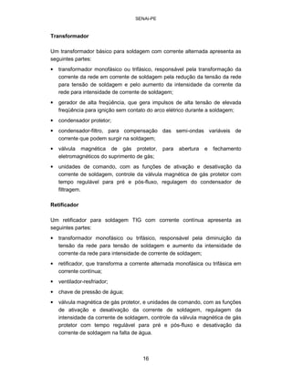 SENAI-PE 
Transformador 
Um transformador básico para soldagem com corrente alternada apresenta as seguintes partes: 
• 
transformador monofásico ou trifásico, responsável pela transformação da corrente da rede em corrente de soldagem pela redução da tensão da rede para tensão de soldagem e pelo aumento da intensidade da corrente da rede para intensidade de corrente de soldagem; 
• 
gerador de alta freqüência, que gera impulsos de alta tensão de elevada freqüência para ignição sem contato do arco elétrico durante a soldagem; 
• 
condensador protetor; 
• 
condensador-filtro, para compensação das semi-ondas variáveis de corrente que podem surgir na soldagem; 
• 
válvula magnética de gás protetor, para abertura e fechamento eletromagnéticos do suprimento de gás; 
• 
unidades de comando, com as funções de ativação e desativação da corrente de soldagem, controle da válvula magnética de gás protetor com tempo regulável para pré e pós-fluxo, regulagem do condensador de filtragem. 
Retificador 
Um retificador para soldagem TIG com corrente contínua apresenta as seguintes partes: 
• 
transformador monofásico ou trifásico, responsável pela diminuição da tensão da rede para tensão de soldagem e aumento da intensidade de corrente da rede para intensidade de corrente de soldagem; 
• 
retificador, que transforma a corrente alternada monofásica ou trifásica em corrente contínua; 
• 
ventilador-resfriador; 
• 
chave de pressão de água; 
• 
válvula magnética de gás protetor, e unidades de comando, com as funções de ativação e desativação da corrente de soldagem, regulagem da intensidade da corrente de soldagem, controle da válvula magnética de gás protetor com tempo regulável para pré e pós-fluxo e desativação da corrente de soldagem na falta de água. 
16 
 