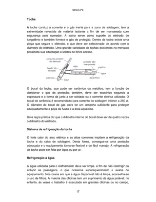 SENAI-PE 
Tocha 
A tocha conduz a corrente e o gás inerte para a zona de soldagem; tem a extremidade revestida de material isolante a fim de ser manuseada com segurança pelo operador. A tocha serve como suporte do eletrodo de tungstênio e também fornece o gás de proteção. Dentro da tocha existe uma pinça que segura o eletrodo, e que deve ser selecionada de acordo com o diâmetro do eletrodo. Uma grande variedade de tochas existentes no mercado possibilita sua adaptação a soldas de difícil acesso. 
O bocal da tocha, que pode ser cerâmico ou metálico, tem a função de direcionar o gás de proteção; também, deve ser escolhido segundo a espessura e a forma da junta a ser soldada ou a corrente elétrica utilizada. O bocal de cerâmica é recomendado para corrente de soldagem inferior a 250 A. O diâmetro do bocal de gás deve ter um tamanho suficiente para proteger adequadamente a poça de fusão e a área aquecida. 
Uma regra prática diz que o diâmetro interno do bocal deve ser de quatro vezes 
o diâmetro do eletrodo. 
Sistema de refrigeração da tocha 
O forte calor do arco elétrico e as altas correntes impõem a refrigeração da tocha e do cabo de soldagem. Desta forma, consegue-se uma proteção adequada e o equipamento torna-se flexível e de fácil manejo. A refrigeração da tocha pode ser feita por água ou por ar. 
Refrigeração à água 
A água utilizada para o resfriamento deve ser limpa, a fim de não restringir ou entupir as passagens, o que ocasiona superaquecimento e avaria do equipamento. Nos casos em que a água disponível não é limpa, aconselha-se 
o uso de filtros. A maioria das oficinas tem um suprimento de água potável; no entanto, às vezes o trabalho é executado em grandes oficinas ou no campo, 
17 
 