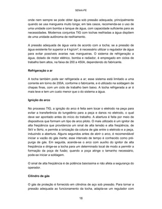 SENAI-PE 
onde nem sempre se pode obter água sob pressão adequada, principalmente quando se usa mangueira muito longa; em tais casos, recomenda-se o uso de uma unidade com bomba e tanque de água, com capacidade suficiente para as necessidades. Modernos conjuntos TIG com tochas resfriadas a água dispõem de uma unidade autônoma de resfriamento. 
A pressão adequada de água varia de acordo com a tocha; se a pressão de água existente for superior a 4 kg/cm², é necessário utilizar o regulador de água para evitar possíveis avarias nas mangueiras. O sistema de refrigeração a água, dotado de motor elétrico, bomba e radiador, é empregado em ciclos de trabalho bem altos, na faixa de 200 a 450A, dependendo do fabricante. 
Refrigeração a ar 
A tocha também pode ser refrigerada a ar; esse sistema está limitado a uma corrente em torno de 200A, conforme o fabricante, e é utilizado na soldagem de chapas finas, com um ciclo de trabalho bem baixo. A tocha refrigerada a ar é mais leve e tem um custo menor que o do sistema a água. 
Ignição do arco 
No processo TIG, a ignição do arco é feita sem tocar o eletrodo na peça para evitar a transferência do tungstênio para a peça e danos no eletrodo, o qual deve ser apontado antes do início do trabalho. A abertura é feita por meio de dispositivos que formam um tipo de arco piloto. O mais utilizado é um ignitor de alta freqüência que providencia um sinal de alta tensão e alta freqüência, de 5kV e 5kHz, e permite a ionização da coluna de gás entre o eletrodo e a peça, induzindo a abertura. Alguns segundos antes de abrir o arco, é recomendável iniciar a vazão do gás inerte; esse intervalo de tempo é conhecido como prépurga de gás. Em seguida, acende-se o arco com auxílio do ignitor de alta freqüência e dirige-se a tocha para um determinado local de modo a permitir a formação da poça de fusão; quando a poça atinge o tamanho necessário, pode-se iniciar a soldagem. 
O sinal de alta freqüência é de potência baixíssima e não afeta a segurança do operador. 
Cilindro de gás 
O gás de proteção é fornecido em cilindros de aço sob pressão. Para tornar a pressão adequada ao funcionamento da tocha, adapta-se um regulador com 
18 
 