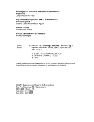 - 
Federação das Indústrias do Estado de Pernambuco Presidente 
Jorge Wicks Côrte Real 
Departamento Regional do SENAI de Pernambuco Diretor Regional 
Antônio Carlos Maranhão de Aguiar 
Diretor Técnico 
Uaci Edvaldo Matias 
Diretor Administrativo e Financeiro 
Heinz Dieter Loges 
677.027 S474t 
SENAI. DR. PE. Tecnologia de solda – processo tig e eletrodo revestido. Recife, SENAI.PE/DITEC/DET, 2001. 49 p. il. 
1. SOLDA – ELETRODO REVESTIDO 2. MATERIAL DIDÁTICO -SOLDA I. Título 
Direitos autorais de propriedade exclusiva do SENAI. Proibida a reprodução parcial ou total, fora do Sistema, sem a expressa autorização do seu Departamento Regional. 
SENAI -Departamento Regional de Pernambuco Rua Frei Cassimiro, 88 -Santo Amaro 50l00-260 -Recife -PE Tel.: (081) 3416.9300 Fax: (081) 3222-3837  