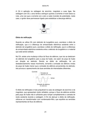 SENAI-PE 
A CA é aplicada na soldagem de alumínio, magnésio e suas ligas. Na soldagem com CA, o arco tende a extinguir quando a corrente é muito baixa ou nula, uma vez que a corrente cai a zero a cada inversão de polaridade; neste caso, o ignitor deve permanecer ligado para estabilizar a descarga elétrica. 
Efeito de retificação 
Quando se utiliza CA com eletrodo de tungstênio puro, acontece o efeito de retificação, que é a diferença de emissividade eletrônica existente entre o eletrodo de tungstênio puro, acontece o efeito de retificação, que é a diferença de emissividade eletrônica existente entre o eletrodo de tungstênio e o material que está sendo soldado. 
Na CA, existe uma mudança cíclica do fluxo de elétrons, que ora se deslocam do eletrodo de tungstênio para a poça de fusão, ora saem da poça de fusão em direção ao eletrodo. Devido ao efeito de retificação, há um desbalanceamento nesse movimento, tornando a emissão de elétrons vindos da poça de fusão menor que a emissão de elétrons provenientes do eletrodo; isto provoca o aparecimento de duas senóides de intensidades diferentes. 
C 
orrente 
t 
empo 
E 
missão de elétrons do eletrodo Emissão de elétrons da poça 
O efeito de retificação é mais prejudicial no caso da soldagem de alumínio e de magnésio, que apresentam óxido refratário, porque o fluxo de elétrons emitido pela poça de fusão não é suficiente para romper completamente a camada de óxido existente durante a soldagem. A fim de atenuar o efeito de retificação, utiliza-se um transformador com condensador-filtro, que equilibra as senóides representantes do fluxo de elétrons. 
21 
 