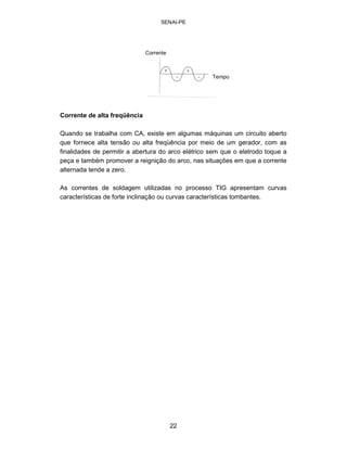 SENAI-PE 
T 
empo 
C 
orrente 
Corrente de alta freqüência 
Quando se trabalha com CA, existe em algumas máquinas um circuito aberto que fornece alta tensão ou alta freqüência por meio de um gerador, com as finalidades de permitir a abertura do arco elétrico sem que o eletrodo toque a peça e também promover a reignição do arco, nas situações em que a corrente alternada tende a zero. 
As correntes de soldagem utilizadas no processo TIG apresentam curvas características de forte inclinação ou curvas características tombantes. 
22 
 