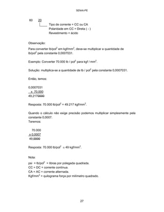 SENAI-PE 
60 20 Tipo de corrente = CC ou CA Polaridade em CC = Direta ( -) Revestimento = ácido 
Observação: 
Para converter lb/pol2 em kgf/mm2, deve-se multiplicar a quantidade de lb/pol2 pela constante 0,0007031. 
Exemplo: Converter 70.000 lb / pol2 para kgf / mm2. 
Solução: multiplica-se a quantidade de lb / pol2 pela constante 0,0007031. 
Então, temos: 
0,0007031 x 70.000 49,2170000 
Resposta: 70.000 lb/pol2 = 49.217 kgf/mm2. 
Quando o cálculo não exige precisão podemos multiplicar simplesmente pela 
constante 0,0007. 
Teremos: 
70.000 x 0,0007 49,0000 
Resposta: 70.000 lb/pol2 � 49 kgf/mm2. 
Nota: 
psi = lb/pol2 = libras por polegada quadrada. 
CC = DC = corrente contínua. 
CA = AC = corrente alternada. 
Kgf/mm2 = quilograma força por milímetro quadrado. 
27 
 