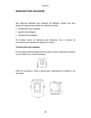 SENAI-PE 
MÁQUINAS PARA SOLDAGEM 
São máquinas adaptadas para trabalhos de soldagem. Existem três tipos básicos de máquinas para soldar com eletrodo revestido: 
• 
transformador para soldagem; 
• 
gerador para soldagem; 
• 
retificador para soldagem. 
Os modelos variam de fabricante para fabricante, mas o princípio de funcionamento de cada tipo de máquina é o mesmo. 
Transformador para soldagem 
É uma máquina elétrica estática (não tem partes móveis), destinada a alimentar um arco elétrico com corrente alternada. 
Pode ser de pequeno, médio e grande porte, dependendo do trabalho a ser executado. 
L 
igações soltas 
28 
 