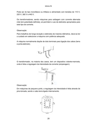 SENAI-PE 
Pode ser do tipo monofásico ou trifásico e alimentado com tensões de 110 V, 
220 V, 380 V e 440 V. 
Os transformadores, sendo máquinas para soldagem com corrente alternada (não tem polaridade definida), só permitem o uso de eletrodos apropriados para este tipo de corrente. 
Observação: 
Para trabalhos de longa duração e eletrodos de maiores diâmetros, deve-se ter 
o cuidado em selecionar a máquina com potência adequada. 
A máquina normalmente dispõe de dois terminais para ligação dos cabos (terra e porta-eletrodo). 
O transformador, na maioria dos casos, tem um dispositivo volante-manivela, onde é feita a regulagem da intensidade da corrente (amperagem). 
Observação: 
Em máquinas de pequeno porte, a regulagem da intensidade é feita através de pino-tomada, sendo o cabo terra ligado internamente. 
29 
 