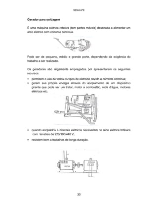 SENAI-PE 
Gerador para soldagem 
É uma máquina elétrica rotativa (tem partes móveis) destinada a alimentar um arco elétrico com corrente contínua. 
Pode ser de pequeno, médio e grande porte, dependendo da exigência do trabalho a ser realizado. 
Os geradores são largamente empregados por apresentarem os seguintes recursos: 
• 
permitem o uso de todos os tipos de eletrodo devido a corrente contínua; 
• 
geram sua própria energia através do acoplamento de um dispositivo girante que pode ser um trator, motor a combustão, roda d’água, motores elétricos etc. 
• 
quando acoplados a motores elétricos necessitam de rede elétrica trifásica com tensões de 220/380/440 V; 
• 
resistem bem a trabalhos de longa duração. 
30 
 