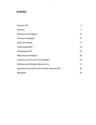 - 
SUMÁRIO 
Processo TIG 5 
Eletrodos 7 
Parâmetros de Soldagem 10 
Corrente de Soldagem 12 
Gases de Proteção 14 
Classificação ABNT 23 
Classificação AWS 25 
Máquinas para Soldagem 28 
Variáveis que Influenciam nas Soldagens 33 
Eletrodos para Soldagem Manual a Arco 37 
Segurança e Equipamento de Proteção Individual (EPI) 42 
Bibliografia 49 
 