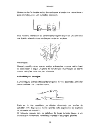 SENAI-PE 
O gerador dispõe de dois ou três terminais para a ligação dos cabos (terra e 
porta-eletrodos), onde vem indicada a polaridade. 
Para regular a intensidade da corrente (amperagem) dispõe de uma alavanca que é deslocada entre duas escalas graduadas em ampères. 
Observação: 
O gerador contém partes girantes sujeitas a desgastes; por esse motivo devese estabelecer e seguir um plano de manutenção e lubrificação, de acordo com as instruções fornecidas pelo fabricante. 
Retificador para soldagem 
É uma máquina elétrica estática (não tem partes móveis) destinada a alimentar um arco elétrico com corrente contínua. 
Pode ser do tipo monofásico ou trifásico, alimentado com tensões de 220/380/440 V, de pequeno, médio e grande porte, dependendo da exigência do trabalho a ser executado. O retificador suporta bem os trabalhos de longa duração devido a um dispositivo de resfriamento (ventilador) acoplado ao seu próprio gabinete. 
31 
 