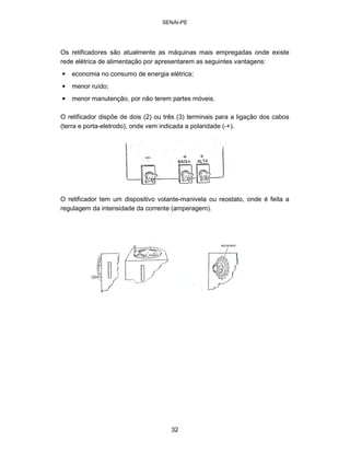 SENAI-PE 
Os retificadores são atualmente as máquinas mais empregadas onde existe rede elétrica de alimentação por apresentarem as seguintes vantagens: 
• 
economia no consumo de energia elétrica; 
• 
menor ruído; 
• 
menor manutenção, por não terem partes móveis. 
O retificador dispõe de dois (2) ou três (3) terminais para a ligação dos cabos (terra e porta-eletrodo), onde vem indicada a polaridade (-+). 
O retificador tem um dispositivo volante-manivela ou reostato, onde é feita a regulagem da intensidade da corrente (amperagem). 
32 
 