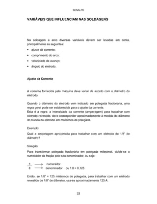 SENAI-PE 
VARIÁVEIS QUE INFLUENCIAM NAS SOLDAGENS 
Na soldagem a arco diversas variáveis devem ser levadas em conta, principalmente as seguintes: 
• 
ajuste da corrente; 
• 
comprimento do arco; 
• 
velocidade de avanço; 
• 
ângulo do eletrodo. 
Ajuste da Corrente 
A corrente fornecida pela máquina deve variar de acordo com o diâmetro do eletrodo. 
Quando o diâmetro do eletrodo vem indicado em polegada fracionária, uma regra geral pode ser estabelecida para o ajuste da corrente. Esta é a regra: a intensidade da corrente (amperagem) para trabalhar com eletrodo revestido, deve corresponder aproximadamente à medida do diâmetro do núcleo do eletrodo em milésimos de polegada. 
Exemplo: 
Qual a amperagem aproximada para trabalhar com um eletrodo de 1/8” de diâmetro? 
Solução: 
Para transformar polegada fracionária em polegada milesimal, divide-se o numerador da fração pelo seu denominador, ou seja: 
1 numerador 
8 
denominador ou 1:8 = 0,125 
Então, se 1/8” = 125 milésimos de polegada, para trabalhar com um eletrodo revestido de 1/8” de diâmetro, usa-se aproximadamente 125 A. 
33 
 