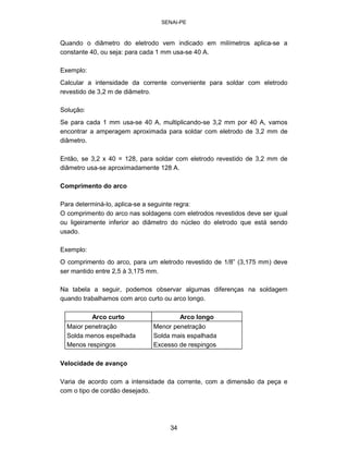 SENAI-PE 
Quando o diâmetro do eletrodo vem indicado em milímetros aplica-se a 
constante 40, ou seja: para cada 1 mm usa-se 40 A. 
Exemplo: 
Calcular a intensidade da corrente conveniente para soldar com eletrodo revestido de 3,2 m de diâmetro. 
Solução: 
Se para cada 1 mm usa-se 40 A, multiplicando-se 3,2 mm por 40 A, vamos encontrar a amperagem aproximada para soldar com eletrodo de 3,2 mm de diâmetro. 
Então, se 3,2 x 40 = 128, para soldar com eletrodo revestido de 3,2 mm de diâmetro usa-se aproximadamente 128 A. 
Comprimento do arco 
Para determiná-lo, aplica-se a seguinte regra: 
O comprimento do arco nas soldagens com eletrodos revestidos deve ser igual 
ou ligeiramente inferior ao diâmetro do núcleo do eletrodo que está sendo 
usado. 
Exemplo: 
O comprimento do arco, para um eletrodo revestido de 1/8” (3,175 mm) deve 
ser mantido entre 2,5 à 3,175 mm. 
Na tabela a seguir, podemos observar algumas diferenças na soldagem 
quando trabalhamos com arco curto ou arco longo. 
Arco curto 
Arco longo 
Maior penetração Solda menos espelhada Menos respingos 
Menor penetração Solda mais espalhada Excesso de respingos 
Velocidade de avanço 
Varia de acordo com a intensidade da corrente, com a dimensão da peça e com o tipo de cordão desejado. 
34 
 