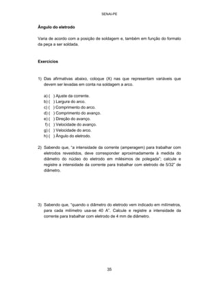 SENAI-PE 
Ângulo do eletrodo 
Varia de acordo com a posição de soldagem e, também em função do formato da peça a ser soldada. 
Exercícios 
1) Das afirmativas abaixo, coloque (X) nas que representam variáveis que devem ser levadas em conta na soldagem a arco. 
a) ( ) Ajuste da corrente. 
b) ( ) Largura do arco. 
c) ( ) Comprimento do arco. 
d) ( ) Comprimento do avanço. 
e) ( ) Direção do avanço. 
f) ( ) Velocidade do avanço. 
g) ( ) Velocidade do arco. 
h) ( ) Ângulo do eletrodo. 
2) Sabendo que, “a intensidade da corrente (amperagem) para trabalhar com eletrodos revestidos, deve corresponder aproximadamente à medida do diâmetro do núcleo do eletrodo em milésimos de polegada”; calcule e registre a intensidade da corrente para trabalhar com eletrodo de 5/32” de diâmetro. 
3) Sabendo que, “quando o diâmetro do eletrodo vem indicado em milímetros, para cada milímetro usa-se 40 A”. Calcule e registre a intensidade da corrente para trabalhar com eletrodo de 4 mm de diâmetro. 
35 
 
