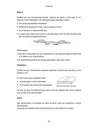 SENAI-PE 
Básico 
Contém em seu revestimento fluorita, carbono de cálcio e ferro liga. É um eletrodo muito empregado nas soldagens pelas seguintes razões: 
• 
tem boas propriedades mecânicas 
• 
dificilmente apresenta trincas, seja a quente ou a frio; 
• 
seu manuseio é relativamente fácil; 
• 
é usado para soldar aços comuns, de baixa liga e ferro fundido (quando este não necessita usinagem posterior). 
Observações: 
1) Devido à composição do seu revestimento, esse eletrodo absorve facilmente a umidade do ar (higroscópico). 
2) É importante guardá-lo em estuga apropriada, após abrir a lata. 
Celulósico 
Contém no seu revestimento materiais orgânicos combustíveis (celulose, pó de madeira, etc.). 
É muito usado para soldagem onde: 
• 
a penetração é muito importante; 
• 
as inclusões de escória são indesejáveis. 
S 
olda de tubulação (secção) 
Os dois (2) tipos de eletrodos que vamos citar em seguida são menos usados que os três (3) já mencionados. 
Ácido 
Seu revestimento é composto de óxido de ferro, óxido de manganês e outros 
desoxidantes. 
A posição de trabalho mais recomendada para este eletrodo é a plana. 
39 
 