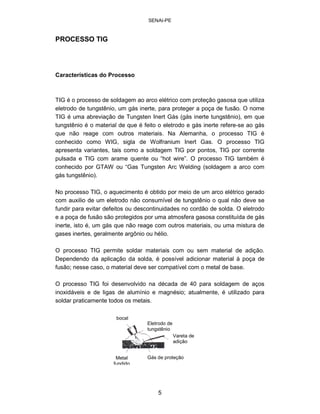 SENAI-PE 
PROCESSO TIG 
Características do Processo 
TIG é o processo de soldagem ao arco elétrico com proteção gasosa que utiliza eletrodo de tungstênio, um gás inerte, para proteger a poça de fusão. O nome TIG é uma abreviação de Tungsten Inert Gás (gás inerte tungstênio), em que tungstênio é o material de que é feito o eletrodo e gás inerte refere-se ao gás que não reage com outros materiais. Na Alemanha, o processo TIG é conhecido como WIG, sigla de Wolfranium Inert Gas. O processo TIG apresenta variantes, tais como a soldagem TIG por pontos, TIG por corrente pulsada e TIG com arame quente ou “hot wire”. O processo TIG também é conhecido por GTAW ou “Gas Tungsten Arc Welding (soldagem a arco com gás tungstênio). 
No processo TIG, o aquecimento é obtido por meio de um arco elétrico gerado com auxilio de um eletrodo não consumível de tungstênio o qual não deve se fundir para evitar defeitos ou descontinuidades no cordão de solda. O eletrodo e a poça de fusão são protegidos por uma atmosfera gasosa constituída de gás inerte, isto é, um gás que não reage com outros materiais, ou uma mistura de gases inertes, geralmente argônio ou hélio. 
O processo TIG permite soldar materiais com ou sem material de adição. Dependendo da aplicação da solda, é possível adicionar material à poça de fusão; nesse caso, o material deve ser compatível com o metal de base. 
O processo TIG foi desenvolvido na década de 40 para soldagem de aços inoxidáveis e de ligas de alumínio e magnésio; atualmente, é utilizado para soldar praticamente todos os metais. 
b 
ocal Eletrodo de tungstênio Vareta de adição Gás de proteção Metal fundido 
5 
 