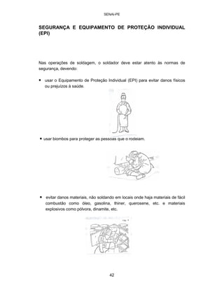 SENAI-PE 
SEGURANÇA E EQUIPAMENTO DE PROTEÇÃO INDIVIDUAL 
(EPI) 
Nas operações de soldagem, o soldador deve estar atento às normas de segurança, devendo: 
• 
usar o Equipamento de Proteção Individual (EPI) para evitar danos físicos ou prejuízos à saúde. 
• usar biombos para proteger as pessoas que o rodeiam. 
• 
evitar danos materiais, não soldando em locais onde haja materiais de fácil combustão como óleo, gasolina, thiner, querosene, etc. e materiais explosivos como pólvora, dinamite, etc. 
42 
 