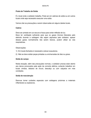 SENAI-PE 
Posto de Trabalho de Solda 
É o local onde o soldador trabalha. Pode ser em cabines de solda ou em outros locais onde seja necessário executar uma solda. 
Vamos citar as precauções a serem observadas em alguns destes locais. 
Cabine 
Deve ser pintada em cor escura e fosca para evitar reflexão de luz. Deve ter ventilação suficiente para que os gases (fumos) liberados pelo eletrodo durante a soldagem não sejam aspirados pelo soldador; apesar desses gases normalmente não serem tóxicos, podem afetar as vias respiratórias. 
Observações: 
1) Em locais fechados é necessário colocar exaustores. 
2) Não se deve soldar peças pintadas ou encharcadas de óleo ou graxa. 
Solda de campo 
Nesta situação, além das precauções normais, o soldador precisa estar atento aos danos provocados pela ação da corrente elétrica, evitando trabalhar em locais úmidos, debaixo de chuva, descalço ou com calçados em más condições. 
Solda de manutenção 
Deve-se tomar cuidados especiais com soldagens próximas a materiais inflamáveis ou explosivos. 
43 
 