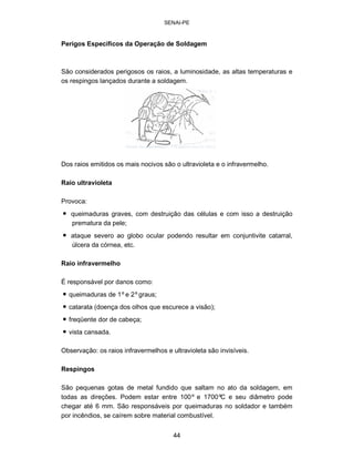 SENAI-PE 
Perigos Específicos da Operação de Soldagem 
São considerados perigosos os raios, a luminosidade, as altas temperaturas e os respingos lançados durante a soldagem. 
Dos raios emitidos os mais nocivos são o ultravioleta e o infravermelho. 
Raio ultravioleta 
Provoca: 
• 
queimaduras graves, com destruição das células e com isso a destruição prematura da pele; 
• 
ataque severo ao globo ocular podendo resultar em conjuntivite catarral, úlcera da córnea, etc. 
Raio infravermelho 
É responsável por danos como: 
• 
queimaduras de 1ºe 2ºgraus; 
• 
catarata (doença dos olhos que escurece a visão); 
• 
freqüente dor de cabeça; 
• 
vista cansada. 
Observação: os raios infravermelhos e ultravioleta são invisíveis. 
Respingos 
São pequenas gotas de metal fundido que saltam no ato da soldagem, em todas as direções. Podem estar entre 100º e 1700ºC e seu diâmetro pode chegar até 6 mm. São responsáveis por queimaduras no soldador e também por incêndios, se caírem sobre material combustível. 
44 
 
