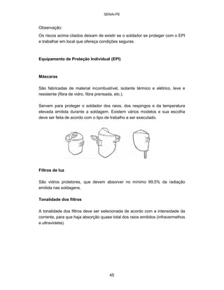 SENAI-PE 
Observação: 
Os riscos acima citados deixam de existir se o soldador se proteger com o EPI e trabalhar em local que ofereça condições seguras. 
Equipamento de Proteção Individual (EPI) 
Máscaras 
São fabricadas de material incombustível, isolante térmico e elétrico, leve e resistente (fibra de vidro, fibra prensada, etc.). 
Servem para proteger o soldador dos raios, dos respingos e da temperatura elevada emitida durante a soldagem. Existem vários modelos e sua escolha deve ser feita de acordo com o tipo de trabalho a ser executado. 
Filtros de luz 
São vidros protetores, que devem absorver no mínimo 99,5% da radiação emitida nas soldagens. 
Tonalidade dos filtros 
A tonalidade dos filtros deve ser selecionada de acordo com a intensidade da corrente, para que haja absorção quase total dos raios emitidos (infravermelhos e ultravioleta). 
45 
 
