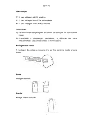 46 
SENAI-PE 
Classificação 
Nº10 para soldagem até 200 ampères Nº12 para soldagem entre 200 e 400 ampères Nº14 para soldagem acima de 400 ampères 
Observações: 
1) Os filtros devem ser protegidos em ambos os lados por um vidro comum incolor. 
2) Obedecendo à classificação mencionada, a absorção dos raios infravermelhos e ultravioletas será de no mínimo 99,5%. 
Montagem dos vidros 
A montagem dos vidros na máscara deve ser feita conforme mostra a figura abaixo. 
Luvas 
Protegem as mãos. 
Avental 
Protege a frente do corpo.  