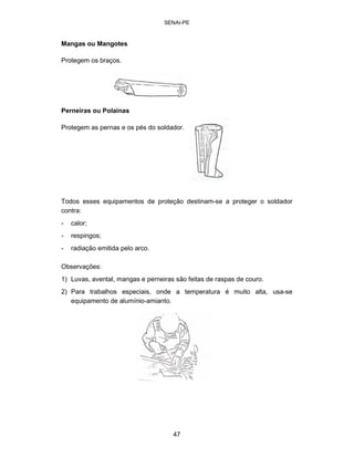 SENAI-PE 
Mangas ou Mangotes 
Protegem os braços. 
Perneiras ou Polainas 
Protegem as pernas e os pés do soldador. 
Todos esses equipamentos de proteção destinam-se a proteger o soldador 
contra: 
-calor; 
-respingos; 
-radiação emitida pelo arco. 
Observações: 
1) Luvas, avental, mangas e perneiras são feitas de raspas de couro. 
2) Para trabalhos especiais, onde a temperatura é muito alta, usa-se 
equipamento de alumínio-amianto. 
47 
 