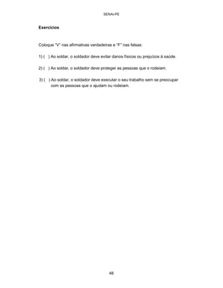 SENAI-PE 
Exercícios 
Coloque “V” nas afirmativas verdadeiras e “F” nas falsas: 
1) ( ) Ao soldar, o soldador deve evitar danos físicos ou prejuízos à saúde. 
2) ( ) Ao soldar, o soldador deve proteger as pessoas que o rodeiam. 
3) ( ) Ao soldar, o soldador deve executar o seu trabalho sem se preocupar com as pessoas que o ajudam ou rodeiam. 
48 
 