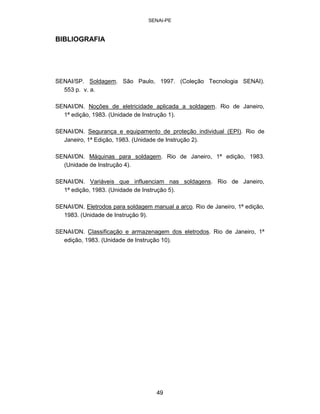 SENAI-PE 
BIBLIOGRAFIA 
SENAI/SP. Soldagem. São Paulo, 1997. (Coleção Tecnologia SENAI). 553p. v.a. 
SENAI/DN. Noções de eletricidade aplicada a soldagem. Rio de Janeiro, 1ª edição, 1983. (Unidade de Instrução 1). 
SENAI/DN. Segurança e equipamento de proteção individual (EPI). Rio de Janeiro, 1ª Edição, 1983. (Unidade de Instrução 2). 
SENAI/DN. Máquinas para soldagem. Rio de Janeiro, 1ª edição, 1983. (Unidade de Instrução 4). 
SENAI/DN. Variáveis que influenciam nas soldagens. Rio de Janeiro, 1ª edição, 1983. (Unidade de Instrução 5). 
SENAI/DN. Eletrodos para soldagem manual a arco. Rio de Janeiro, 1ª edição, 1983. (Unidade de Instrução 9). 
SENAI/DN. Classificação e armazenagem dos eletrodos. Rio de Janeiro, 1ª edição, 1983. (Unidade de Instrução 10). 
49 
 