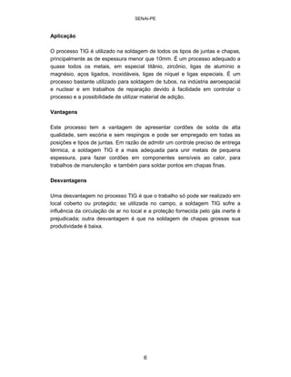 SENAI-PE 
Aplicação 
O processo TIG é utilizado na soldagem de todos os tipos de juntas e chapas, principalmente as de espessura menor que 10mm. É um processo adequado a quase todos os metais, em especial titânio, zircônio, ligas de alumínio e magnésio, aços ligados, inoxidáveis, ligas de níquel e ligas especiais. É um processo bastante utilizado para soldagem de tubos, na indústria aeroespacial e nuclear e em trabalhos de reparação devido à facilidade em controlar o processo e a possibilidade de utilizar material de adição. 
Vantagens 
Este processo tem a vantagem de apresentar cordões de solda de alta qualidade, sem escória e sem respingos e pode ser empregado em todas as posições e tipos de juntas. Em razão de admitir um controle preciso de entrega térmica, a soldagem TIG é a mais adequada para unir metais de pequena espessura, para fazer cordões em componentes sensíveis ao calor, para trabalhos de manutenção e também para soldar pontos em chapas finas. 
Desvantagens 
Uma desvantagem no processo TIG é que o trabalho só pode ser realizado em local coberto ou protegido; se utilizada no campo, a soldagem TIG sofre a influência da circulação de ar no local e a proteção fornecida pelo gás inerte é prejudicada; outra desvantagem é que na soldagem de chapas grossas sua produtividade é baixa. 
6 
 