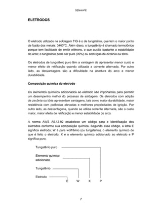 SENAI-PE 
ELETRODOS 
O eletrodo utilizado na soldagem TIG é o de tungstênio, que tem o maior ponto de fusão dos metais: 3400oC. Além disso, o tungstênio é chamado termoiônico porque tem facilidade de emitir elétrons, o que auxilia bastante a estabilidade do arco; o tungstênio pode ser puro (99%) ou com ligas de zircônio ou tório. 
Os eletrodos de tungstênio puro têm a vantagem de apresentar menor custo e menor efeito de retificação quando utilizada a corrente alternada. Por outro lado, as desvantagens são a dificuldade na abertura do arco e menor durabilidade. 
Composição química do eletrodo 
Os elementos químicos adicionados ao eletrodo são importantes para permitir um desempenho melhor do processo de soldagem. Os eletrodos com adição de zircônia ou tória apresentam vantagens, tais como maior durabilidade, maior resistência com potências elevadas e melhores propriedades de ignição. Por outro lado, as desvantagens, quando se utiliza corrente alternada, são o custo maior, maior efeito de retificação e menor estabilidade do arco. 
A norma AWS A5.12-92 estabelece um código para a identificação dos eletrodos conforme sua composição química. Segundo esse código, a letra E significa eletrodo; W é para wolfrâmio (ou tungstênio), o elemento químico de que é feito o eletrodo, X é o elemento químico adicionado ao eletrodo e P significa puro. 
Tungstênio puro Elemento químico adicionado Tungstênio Eletrodo E W X P 
7 
 