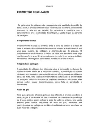 SENAI-PE 
PARÂMETROS DE SOLDAGEM 
Os parâmetros de soldagem são responsáveis pela qualidade do cordão de solda; assim, é preciso conhecer essas variáveis para escolher o procedimento adequado a cada tipo de trabalho. Os parâmetros a considerar são o comprimento do arco, a velocidade de soldagem, a vazão do gás e a corrente de soldagem. 
Comprimento do arco 
O comprimento do arco é a distância entre a ponta do eletrodo e o metal de base; o aumento do comprimento faz aumentar também a tensão do arco, sob uma dada corrente de soldagem e determinado gás de proteção. O comprimento do arco influencia o cordão de solda, que será tanto mais largo quanto maior for o arco. Um arco muito curto ou muito longo torna-se instável, favorecendo a formação de porosidades, mordeduras e falta de fusão. 
Velocidade de soldagem 
A velocidade de soldagem tem influência sobre a penetração e a largura do cordão de solda; assim, se a velocidade aumenta, a penetração e o cordão diminuem, acontecendo o mesmo também com o reforço, quando se solda com adição de metal. Uma velocidade maior melhora a eficiência e a produtividade da soldagem, reduzindo os custos de produção; no entanto, velocidades altas demais podem causar descontinuidades, como falta de penetração e mordeduras. 
Vazão do gás 
Para que a proteção oferecida pelo gás seja eficiente, é preciso considerar a vazão do gás. A vazão deve ser forte o suficiente para deslocar o ar para longe da área da solda e assim proteger a poça de fusão; no entanto, uma vazão elevada pode causar turbulência no fluxo do gás, resultando em descontinuidade ou defeitos no cordão e instabilidade do arco, sem falar no custo maior de soldagem. 
10 
 
