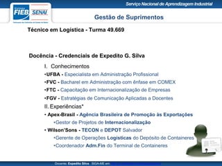 Gestão de Suprimentos
Técnico em Logística - Turma 49.669
Docente: Expedito Silva SIGA-ME em http://pt.slideshare.net/expeditogsilva
Docência - Credenciais de Expedito G. Silva
I. Conhecimentos
•UFBA - Especialista em Administração Profissional
•FVC - Bacharel em Administração com ênfase em COMEX
•FTC - Capacitação em Internacionalização de Empresas
•FGV - Estratégias de Comunicação Aplicadas a Docentes
II. Experiências*
• Apex-Brasil - Agência Brasileira de Promoção às Exportações
•Gestor de Projetos de Internacionalização
• Wilson’Sons - TECON e DEPOT Salvador
•Gerente de Operações Logísticas do Depósito de Containeres
•Coordenador Adm.Fin do Terminal de Containeres
 