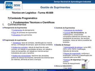 Gestão de Suprimentos
Técnico em Logística - Turma 49.669
Docente: Expedito Silva SIGA-ME em http://pt.slideshare.net/expeditogsilva
7) Conteúdo Programático
i. Fundamentos Técnicos e Científicos
C.Controle de Suprimentos
1.Indicadores de resultados
2.Controle dos fornecedores: de
matéria-prima, componentes
comprados,materiais de consumo, dos
prestadores de serviços, dos serviços
prestados, índice de retorno aceitável de
produtos.
D.Gestão de Estoque
1.Administração de estoque: curva ABC,
FIFO, LIFO, FEFO; Codificação;
Cálculos de demanda
2.Regras de organização: conforme a
localização, conforme a classificação dos
materiais pela curva ABC
3.Estoque de segurança; Estoque
mínimo;
Ponto de ressuprimento
E.Oficina de HABILIDADES I
1.Case “Ói Êle”
F.Dinâmica de Conhecimentos
I. Conhecimentos
A.Planejamento de Suprimentos
1.Fundamentos de planejamento
2.Fluxo de processo de suprimentos
3.Indicadores de suprimentos
B.Programação de suprimentos
1. Estratégias: tipos de contratos, identificação do nível de
serviço, contratação de serviços, apoio de áreas correlatas;
2.Análise dos contratos: cálculo do lead time de cada
contrato, em relação a quantidades de bens, em relação a
meios de transportes, em relação ao nível de serviço;
Indicadores de custo x benefício
3.Análise das necessidades: lead time das atividades,
política de estoque da empresa, demanda dos diversos tipos
de materiais, demanda de bens e serviços
 
