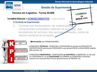 Gestão de Suprimentos
Técnico em Logística - Turma 49.669
Docente: Expedito Silva SIGA-ME em http://pt.slideshare.net/expeditogsilva
7)COMPETÊNCIAS = CONHECIMENTOS + HABILIDADES
C.Controle de Suprimentos
2. Controle dos fornecedores: de matéria-prima,
componentes comprados,materiais de consumo, dos
prestadores de serviços, dos serviços prestados, índice de
retorno aceitável de produtos.
AVALIAÇÃO dos FORNECEDORES:
• CONDIÇÕES TÉCNICAS - VERIFICAR a CAPACIDADE de atender aos REQUISITOS
ESPECIFICADOS pela área de PRODUÇÃO e aos demais NÍVEIS de QUALIDADE exigidos
pela empresa, etc
• CONDIÇÕES FINANCEIRAS - VERIFICAÇÃO do HISTÓRICO no MERCADO, se não está
em CONCORDATA, se há CAPACIDADE de HONRAR as CONDIÇÕES contratuais,
inclusive com eventuais MULTAS por descobrimentos de PRAZOS, etc.
 