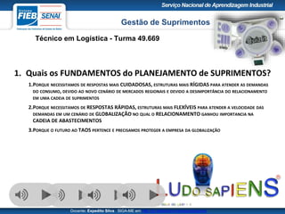 Gestão de Suprimentos
Técnico em Logística - Turma 49.669
Docente: Expedito Silva SIGA-ME em http://pt.slideshare.net/expeditogsilva
39
1. Quais os FUNDAMENTOS do PLANEJAMENTO de SUPRIMENTOS?
1.PORQUE NECESSITAMOS DE RESPOSTAS MAIS CUIDADOSAS, ESTRUTURAS MAIS RÍGIDAS PARA ATENDER AS DEMANDAS
DO CONSUMO, DEVIDO AO NOVO CENÁRIO DE MERCADOS REGIONAIS E DEVIDO A DESIMPORTÂNCIA DO RELACIONAMENTO
EM UMA CADEIA DE SUPRIMENTOS
2.PORQUE NECESSITAMOS DE RESPOSTAS RÁPIDAS, ESTRUTURAS MAIS FLEXÍVEIS PARA ATENDER A VELOCIDADE DAS
DEMANDAS EM UM CENÁRIO DE GLOBALIZAÇÃO NO QUAL O RELACIONAMENTO GANHOU IMPORTANCIA NA
CADEIA DE ABASTECIMENTOS
3.PORQUE O FUTURO AO TAOS PERTENCE E PRECISAMOS PROTEGER A EMPRESA DA GLOBALIZAÇÃO
 