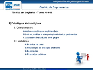 Gestão de Suprimentos
Técnico em Logística - Turma 49.669
Docente: Expedito Silva SIGA-ME em http://pt.slideshare.net/expeditogsilva
2) Estratégias Metodológicas
I. Conhecimentos
A.Aulas expositivas e participativas
B.Leitura, análise e interpretação de textos pertinentes
C.Atividades individuais e em grupo
II. Habilidades
A.Estudos de caso
B.Proposição de situação problema
C.Seminários
A.Exercícios práticos
 