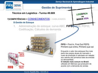Gestão de Suprimentos
Técnico em Logística - Turma 49.669
Docente: Expedito Silva SIGA-ME em http://pt.slideshare.net/expeditogsilva
7)COMPETÊNCIAS = CONHECIMENTOS + HABILIDADES
D.Gestão de Estoque
1. Administração de estoque: curva ABC, FIFO, LIFO, FEFO;
Codificação; Cálculos de demanda
FIFO = First In, First Out PEPS:
Primeiro que entra, Primeiro que sai
Enquanto o valor dos estoques fica mais
perto dos preços atuais do mercado o
custo de produção é calculado em relação
aos valores dos primeiros lotes de entrada
no almoxarifado.
O método mais comum no Brasil,
utilizado em fábricas que produzem de
acordo com a demanda de vendas
 