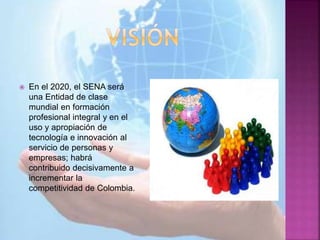  En el 2020, el SENA será
una Entidad de clase
mundial en formación
profesional integral y en el
uso y apropiación de
tecnología e innovación al
servicio de personas y
empresas; habrá
contribuido decisivamente a
incrementar la
competitividad de Colombia.
 