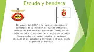 Escudo y bandera
El escudo del SENA y la bandera, diseñados a
comienzos de la creación de nuestra institución,
reflejan los tres sectores económicos dentro de los
cuales se ubica el accionar de la institución: el piñón,
representativo del sector industria; el caduceo,
asociado al de comercio y servicios; y el café, ligado
al primario y extractivo.
 