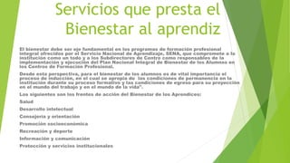 Servicios que presta el
Bienestar al aprendiz
El bienestar debe ser eje fundamental en los programas de formación profesional
integral ofrecidos por el Servicio Nacional de Aprendizaje, SENA, que compromete a la
institución como un todo y a los Subdirectores de Centro como responsables de la
implementación y ejecución del Plan Nacional Integral de Bienestar de los Alumnos en
los Centros de Formación Profesional.
Desde esta perspectiva, para el bienestar de los alumnos es de vital importancia el
proceso de inducción, en el cual se apropia de las condiciones de permanencia en la
institución durante su proceso formativo y las condiciones de egreso para su proyección
en el mundo del trabajo y en el mundo de la vida".
Los siguientes son los frentes de acción del Bienestar de los Aprendices:
Salud
Desarrollo intelectual
Consejería y orientación
Promoción socioeconómica
Recreación y deporte
Información y comunicación
Protección y servicios institucionales
 